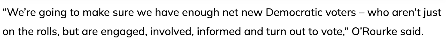 Excerpt from the Houston Chronicle article: 'We're going to make sure we have enough net new Democratic voters - who aren't just on the rolls, but are engaged, involved, informed and turn out to vote,' O'Rourke said.