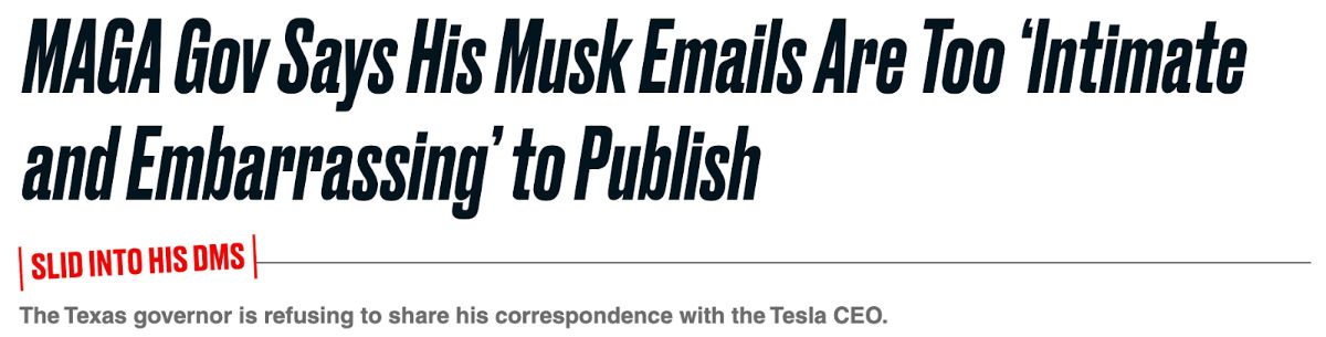MAGA Gov Says His Musk Emails Are Too 'Intimate and Embarrassing' to Publish. [SLID INTO HIS DMs] The Texas governor is refusing to share his correspondence with the Tesla CEO.
